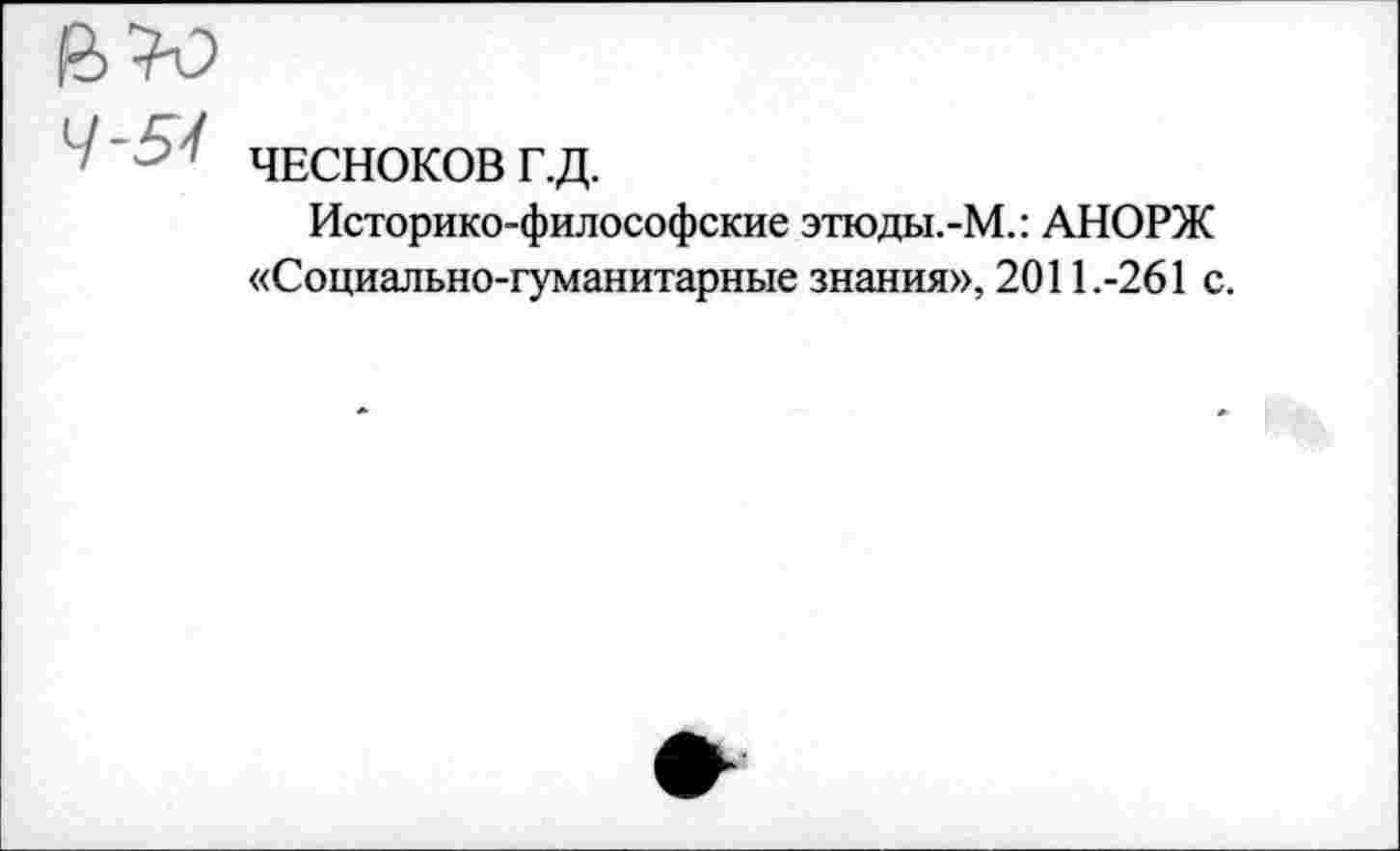 ﻿в«
4'5^ ЧЕСНОКОВ г.д.
Историко-философские этюды.-М.: АНОРЖ «Социально-гуманитарные знания», 2011.-261 с.